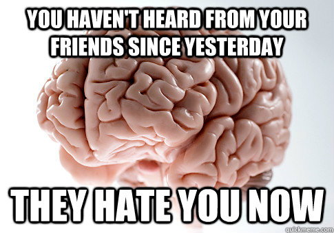 you haven't heard from your friends since yesterday THEY HATE YOU now  Scumbag Brain
