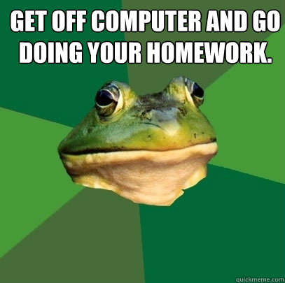 Get off computer and go doing your homework.   - Get off computer and go doing your homework.    Foul Bachelor Frog