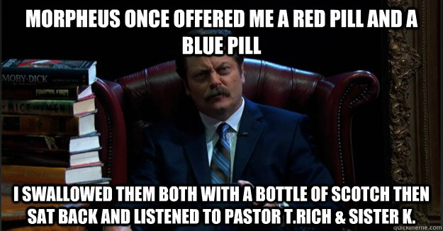 Morpheus once offered me a red pill and a blue pill I swallowed them both with a bottle of scotch then sat back and listened to Pastor T.Rich & Sister K.  