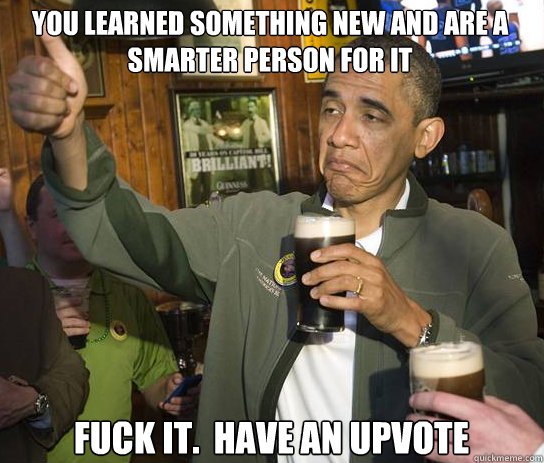 You learned something new and are a smarter person for it Fuck it.  Have an upvote - You learned something new and are a smarter person for it Fuck it.  Have an upvote  Upvoting Obama