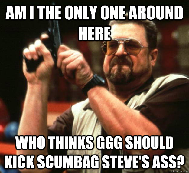 am I the only one around here Who thinks GGG should kick Scumbag Steve's ass?  Angry Walter