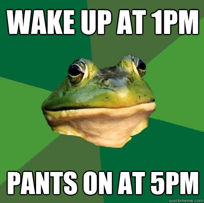Wake up at 1PM Pants on at 5PM  Foul Bachelor Frog
