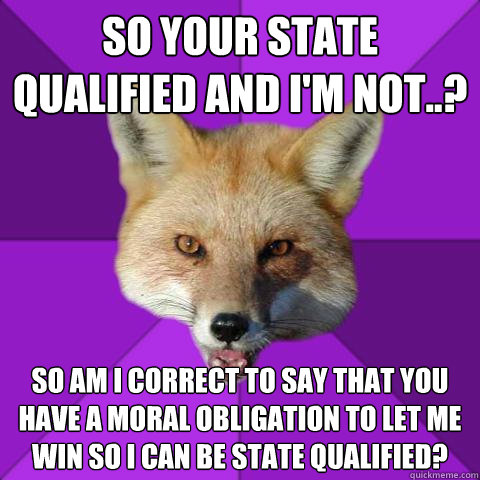 So your state qualified and I'm not..? So am i correct to say that you have a moral obligation to let me win so i can be state qualified?  Forensics Fox