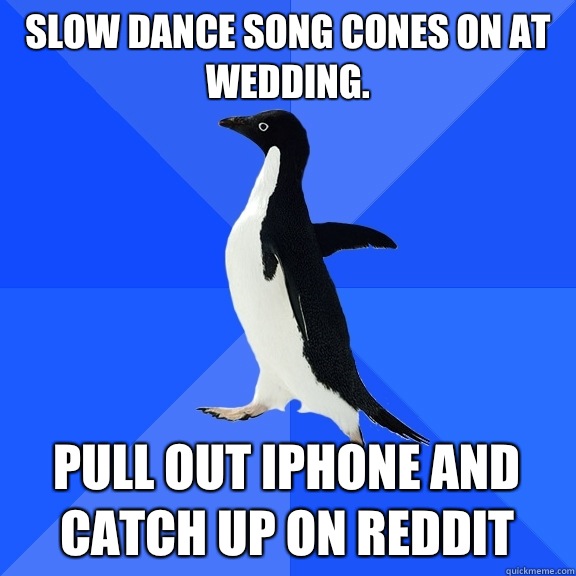 Slow dance song cones on at wedding.  Pull out iPhone and catch up on reddit  Socially Awkward Penguin