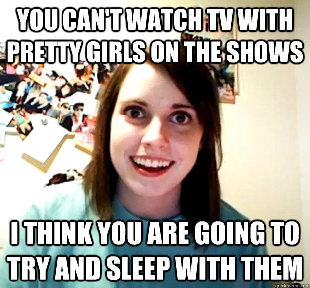 You can't watch tv with pretty girls on the shows I think you are going to try and sleep with them  Overly Attached Girlfriend