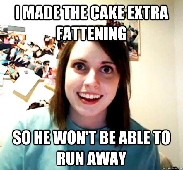 I made the cake extra fattening so he won't be able to run away  Overly Attached Girlfriend
