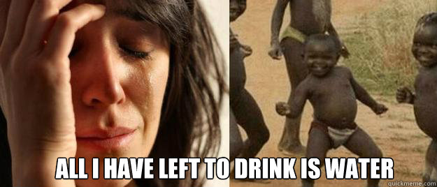  all I have left to drink is water  First World Problems  Third World Success