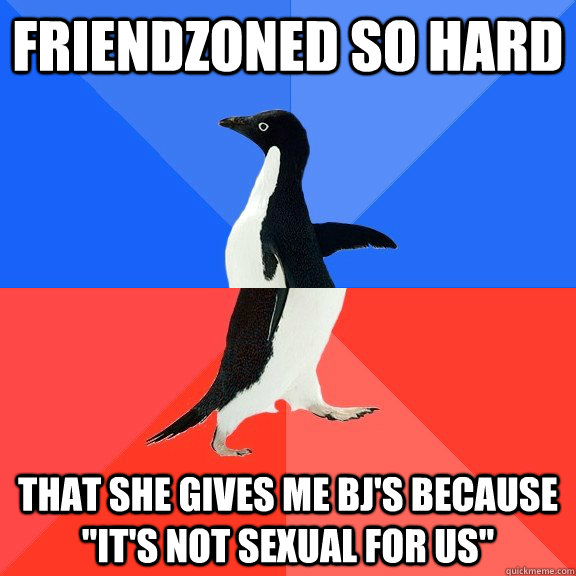 friendzoned so hard that she gives me bj's because 