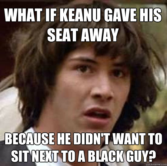 What if Keanu gave his seat away because he didn't want to sit next to a black guy?  conspiracy keanu