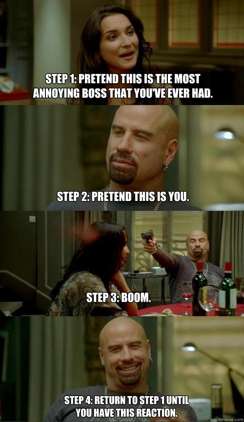 Step 1: Pretend this is the most annoying boss that you've ever had. Step 2: Pretend this is you. Step 3: Boom. Step 4: Return to Step 1 until you have this reaction.  Skinhead John