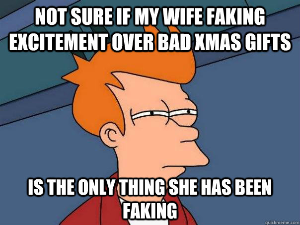 Not sure if my wife faking excitement over bad xmas gifts is the only thing she has been faking  Futurama Fry
