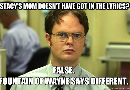 Stacy's mom doesn't have Got in the lyrics? False.
Fountain of Wayne says different.   Schrute