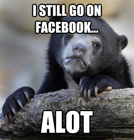 I still go on facebook... alot  Confession Bear
