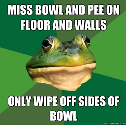 MISS BOWL AND PEE ON FLOOR AND WALLS ONLY WIPE OFF SIDES OF BOWL  Foul Bachelor Frog