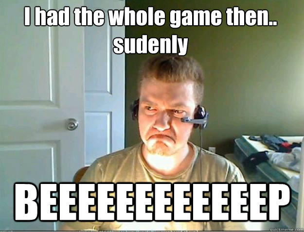 I had the whole game then..
sudenly BEEEEEEEEEEEEP  AngryTestie