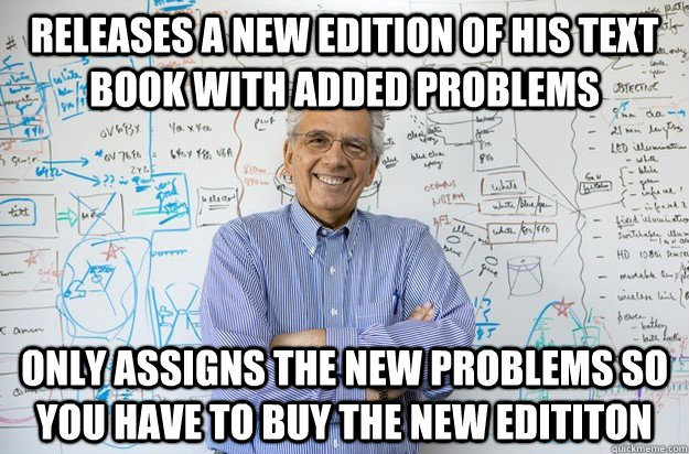 Releases a new edition of his text book with added problems Only assigns the new problems so you have to buy the new edititon - Releases a new edition of his text book with added problems Only assigns the new problems so you have to buy the new edititon  Engineering Professor
