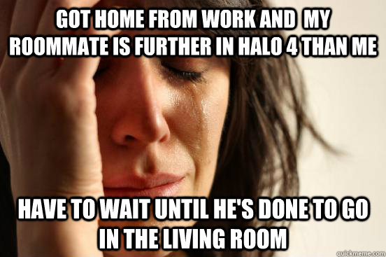 got home from work and  my Roommate is further in halo 4 than me have to wait until he's done to go in the living room - got home from work and  my Roommate is further in halo 4 than me have to wait until he's done to go in the living room  First World Problems