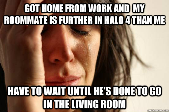 got home from work and  my Roommate is further in halo 4 than me have to wait until he's done to go in the living room  First World Problems