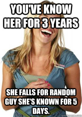 You've know her for 3 years She falls for random guy she's known for 5 days.   Friend Zone Fiona