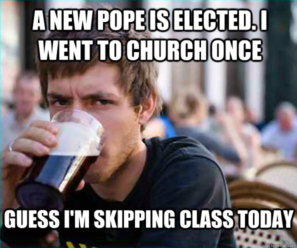 A new pope is elected. I went to church once Guess I'm skipping class today  Lazy College Senior