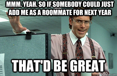 Mmm. Yeah. So if somebody could just add me as a roommate for next year that'd be great  Office Space