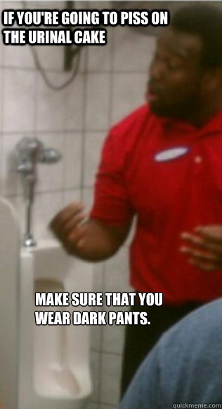 If you're going to piss on the urinal cake make sure that you wear dark pants.  - If you're going to piss on the urinal cake make sure that you wear dark pants.   Misc