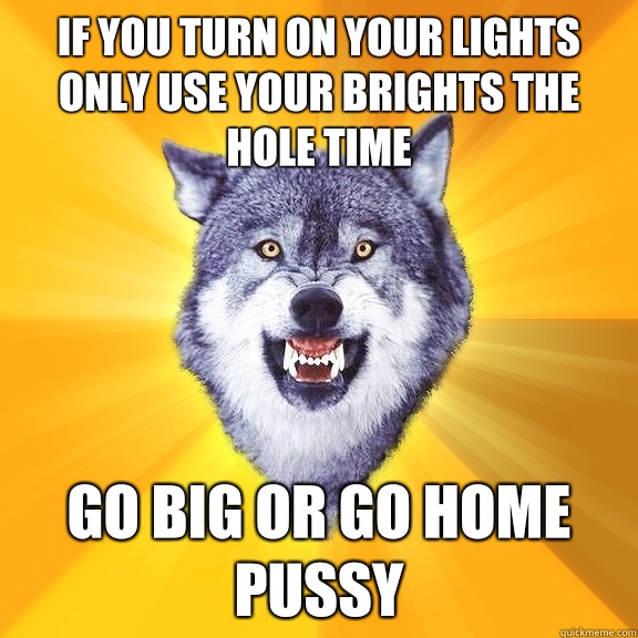 If you turn on your lights only use your brights the hole time Go big or go home pussy  Courage Wolf