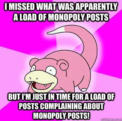 I missed what was apparently a load of monopoly posts but i'm just in time for a load of posts complaining about monopoly posts!  Slowpoke
