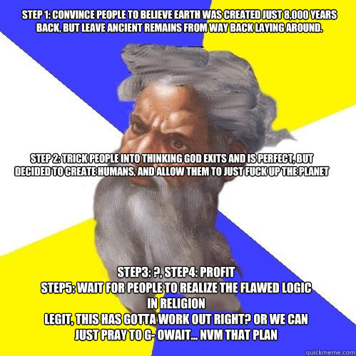 Step 1: convince people to believe Earth was created just 8,000 years back, but leave ancient remains from way back laying around. Step 2: Trick people into thinking God exits and is perfect, but decided to create humans, and allow them to just fuck up th  Advice God
