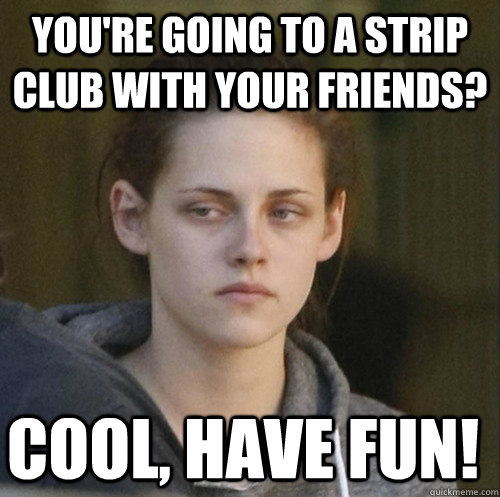 you're going to a strip club with your friends? cool, have fun!  Underly Attached Girlfriend