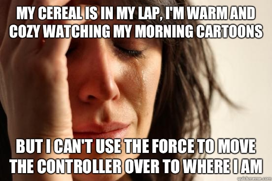 My cereal is in my lap, I'm warm and cozy watching my morning cartoons But I can't use the force to move the controller over to where I am  First World Problems