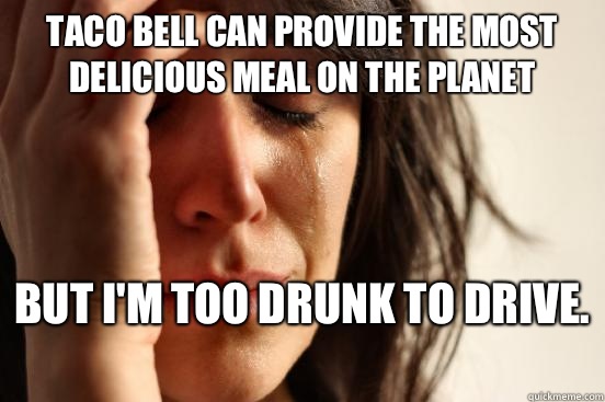 Taco Bell can provide the most delicious meal on the planet  But I'm too drunk to drive.   First World Problems