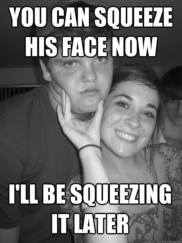 You can squeeze his face now i'll be squeezing it later  