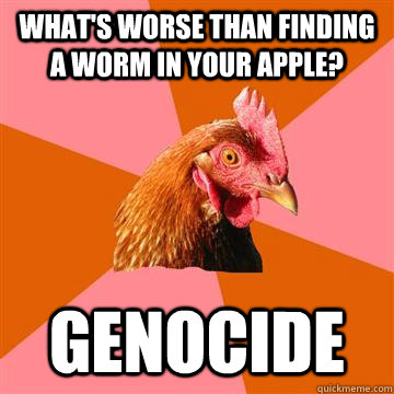 What's worse than finding a worm in your apple? Genocide  Anti-Joke Chicken