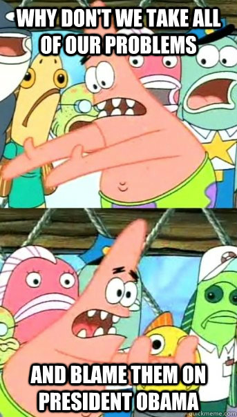 Why don't we take all of our problems and blame them on President Obama  Push it somewhere else Patrick