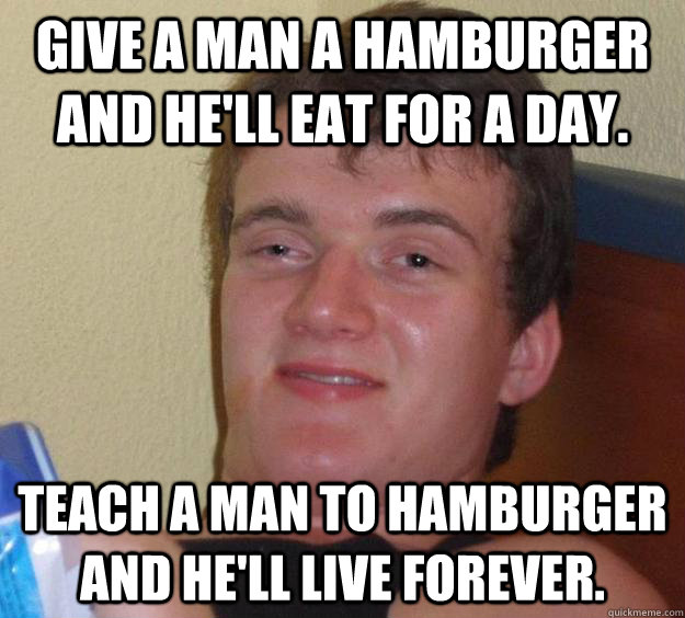 Give a man a hamburger and he'll eat for a day. Teach a man to hamburger and he'll live forever.  10 Guy