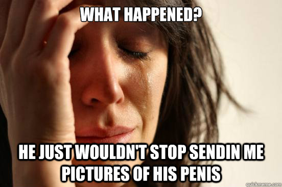 what happened? he just wouldn't stop sendin me pictures of his penis  First World Problems
