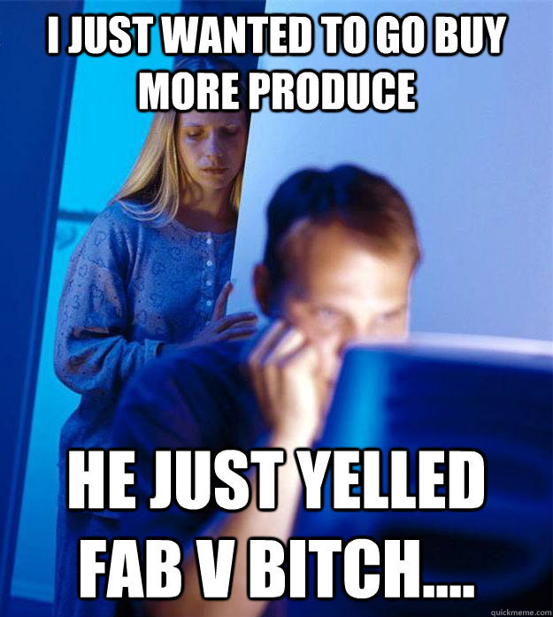 I just wanted to go buy more produce He just yelled FAB V BITCH....  Redditors Wife