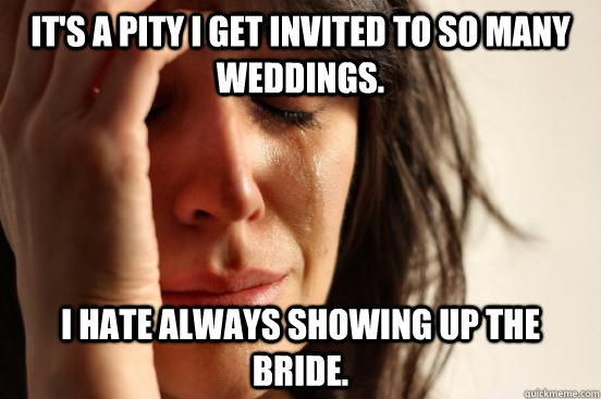It's a pity I get invited to so many weddings. I hate always showing up the bride.  First World Problems