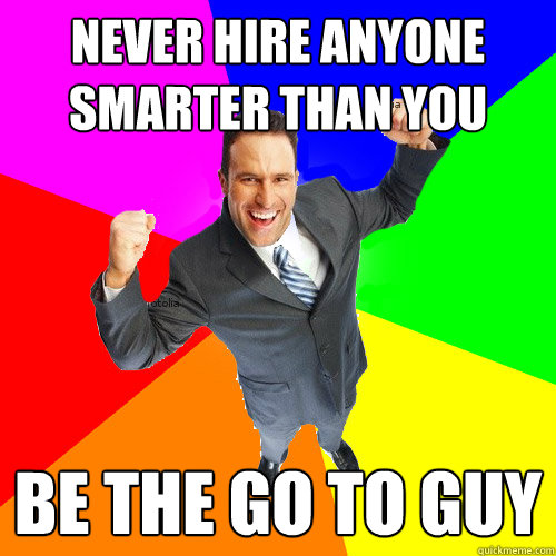 never hire anyone smarter than you be the go to guy  