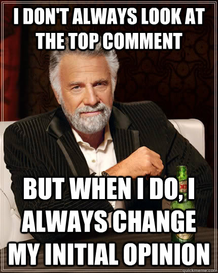 I don't always look at the top comment but when i do, i always change my initial opinion  The Most Interesting Man In The World