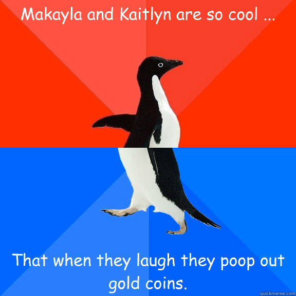 Makayla and Kaitlyn are so cool ... That when they laugh they poop out gold coins.  Socially Awesome Awkward Penguin