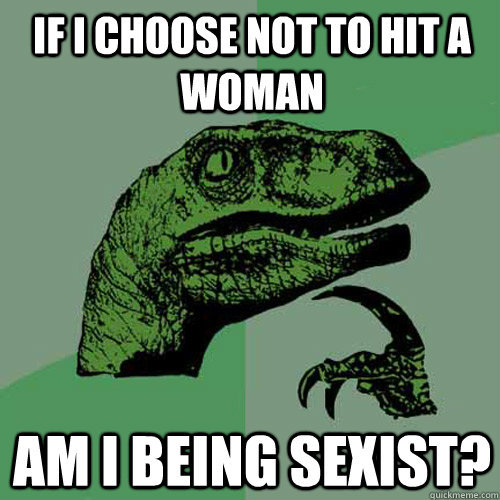 if I choose not to hit a woman Am i being sexist?  Philosoraptor