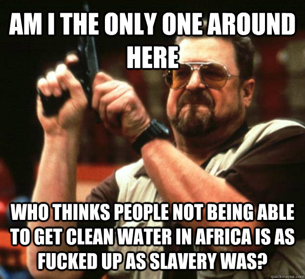 AM I THE ONLY ONE AROUND HERE Who thinks people not being able to get clean water in Africa is as fucked up as slavery was?  Angry Walter