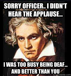 Sorry officer.. I didn't hear the applause... I was too busy being deaf... and better than you  Beethoven sonata