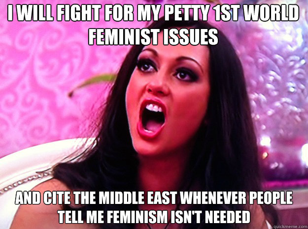 I will fight for my petty 1st world feminist issues and cite the middle east whenever people tell me feminism isn't needed  Feminist Nazi