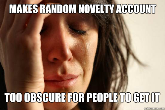 MAKES RANDOM NOVELTY ACCOUNT TOO OBSCURE FOR PEOPLE TO GET IT   First World Problems