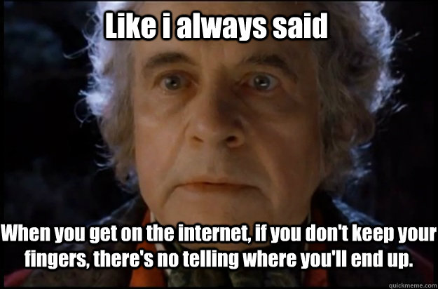 Like i always said When you get on the internet, if you don't keep your fingers, there's no telling where you'll end up. - Like i always said When you get on the internet, if you don't keep your fingers, there's no telling where you'll end up.  Bilbo Puts it Off