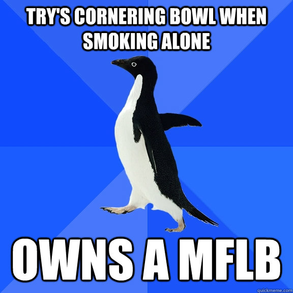 Try's cornering bowl when smoking alone Owns a MFLB  Socially Awkward Penguin