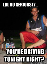 lol no seriously... you're driving tonight right?  